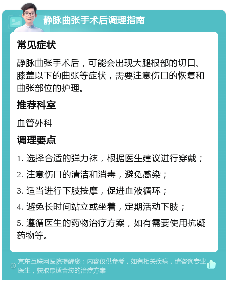 静脉曲张手术后调理指南 常见症状 静脉曲张手术后，可能会出现大腿根部的切口、膝盖以下的曲张等症状，需要注意伤口的恢复和曲张部位的护理。 推荐科室 血管外科 调理要点 1. 选择合适的弹力袜，根据医生建议进行穿戴； 2. 注意伤口的清洁和消毒，避免感染； 3. 适当进行下肢按摩，促进血液循环； 4. 避免长时间站立或坐着，定期活动下肢； 5. 遵循医生的药物治疗方案，如有需要使用抗凝药物等。