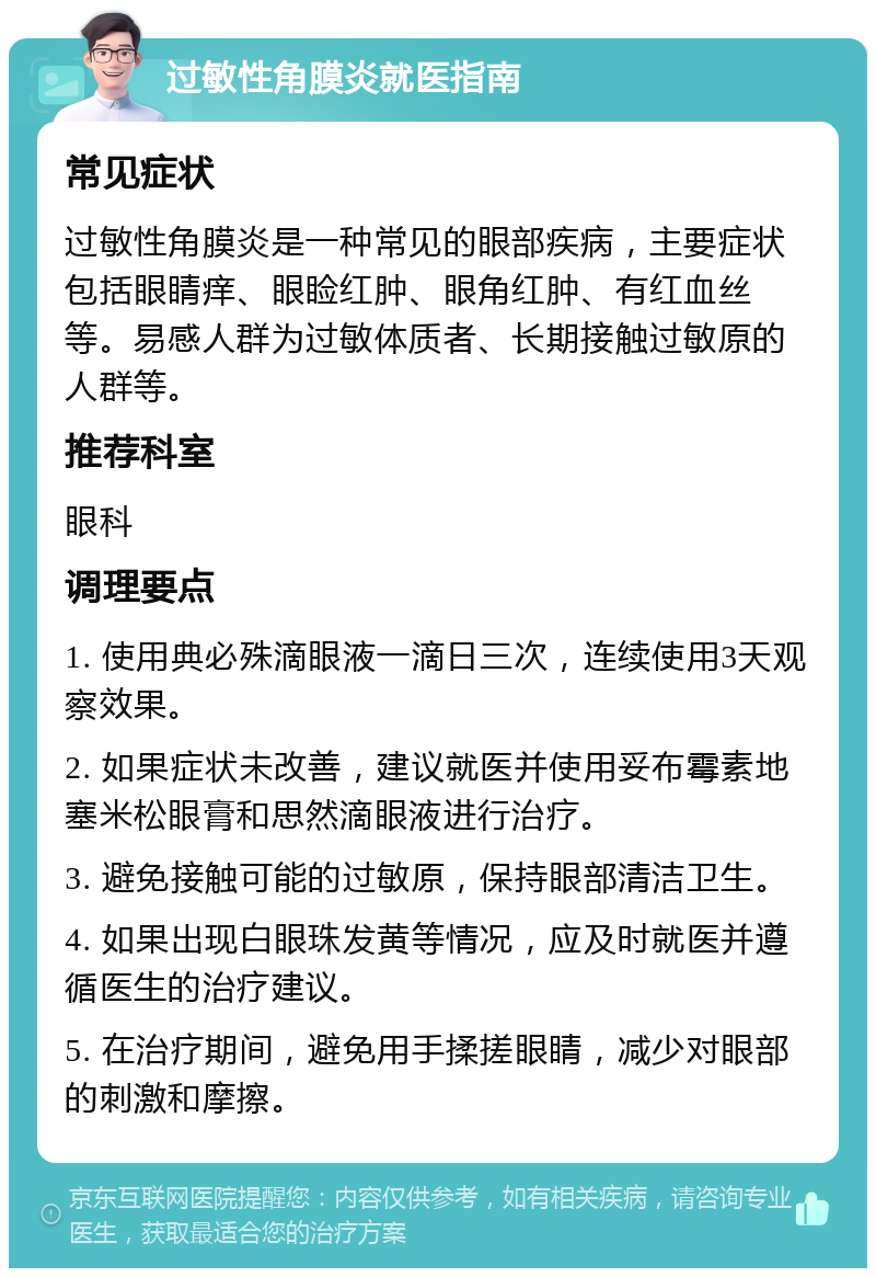 过敏性角膜炎就医指南 常见症状 过敏性角膜炎是一种常见的眼部疾病，主要症状包括眼睛痒、眼睑红肿、眼角红肿、有红血丝等。易感人群为过敏体质者、长期接触过敏原的人群等。 推荐科室 眼科 调理要点 1. 使用典必殊滴眼液一滴日三次，连续使用3天观察效果。 2. 如果症状未改善，建议就医并使用妥布霉素地塞米松眼膏和思然滴眼液进行治疗。 3. 避免接触可能的过敏原，保持眼部清洁卫生。 4. 如果出现白眼珠发黄等情况，应及时就医并遵循医生的治疗建议。 5. 在治疗期间，避免用手揉搓眼睛，减少对眼部的刺激和摩擦。