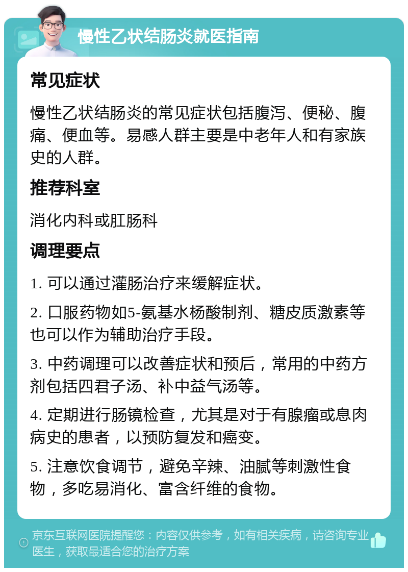 慢性乙状结肠炎就医指南 常见症状 慢性乙状结肠炎的常见症状包括腹泻、便秘、腹痛、便血等。易感人群主要是中老年人和有家族史的人群。 推荐科室 消化内科或肛肠科 调理要点 1. 可以通过灌肠治疗来缓解症状。 2. 口服药物如5-氨基水杨酸制剂、糖皮质激素等也可以作为辅助治疗手段。 3. 中药调理可以改善症状和预后，常用的中药方剂包括四君子汤、补中益气汤等。 4. 定期进行肠镜检查，尤其是对于有腺瘤或息肉病史的患者，以预防复发和癌变。 5. 注意饮食调节，避免辛辣、油腻等刺激性食物，多吃易消化、富含纤维的食物。