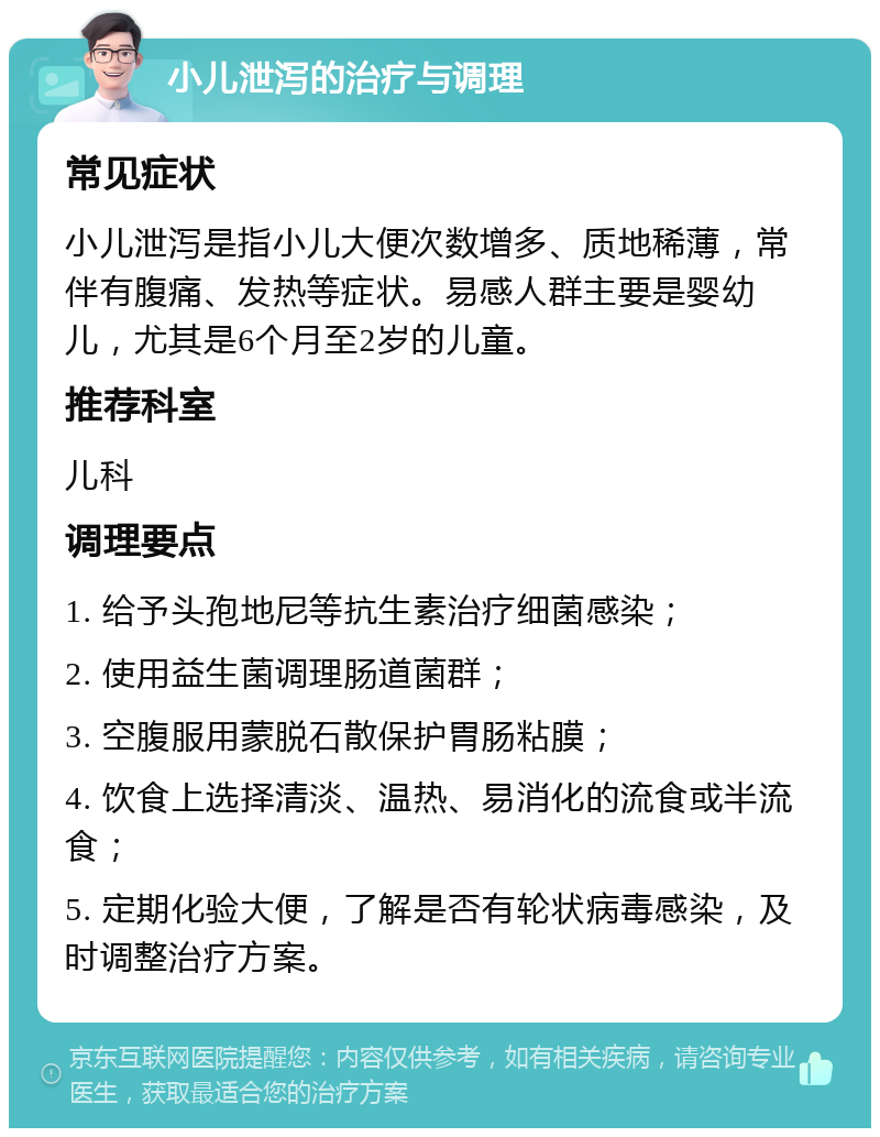 小儿泄泻的治疗与调理 常见症状 小儿泄泻是指小儿大便次数增多、质地稀薄，常伴有腹痛、发热等症状。易感人群主要是婴幼儿，尤其是6个月至2岁的儿童。 推荐科室 儿科 调理要点 1. 给予头孢地尼等抗生素治疗细菌感染； 2. 使用益生菌调理肠道菌群； 3. 空腹服用蒙脱石散保护胃肠粘膜； 4. 饮食上选择清淡、温热、易消化的流食或半流食； 5. 定期化验大便，了解是否有轮状病毒感染，及时调整治疗方案。