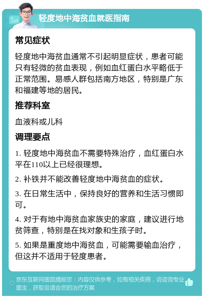 轻度地中海贫血就医指南 常见症状 轻度地中海贫血通常不引起明显症状，患者可能只有轻微的贫血表现，例如血红蛋白水平略低于正常范围。易感人群包括南方地区，特别是广东和福建等地的居民。 推荐科室 血液科或儿科 调理要点 1. 轻度地中海贫血不需要特殊治疗，血红蛋白水平在110以上已经很理想。 2. 补铁并不能改善轻度地中海贫血的症状。 3. 在日常生活中，保持良好的营养和生活习惯即可。 4. 对于有地中海贫血家族史的家庭，建议进行地贫筛查，特别是在找对象和生孩子时。 5. 如果是重度地中海贫血，可能需要输血治疗，但这并不适用于轻度患者。