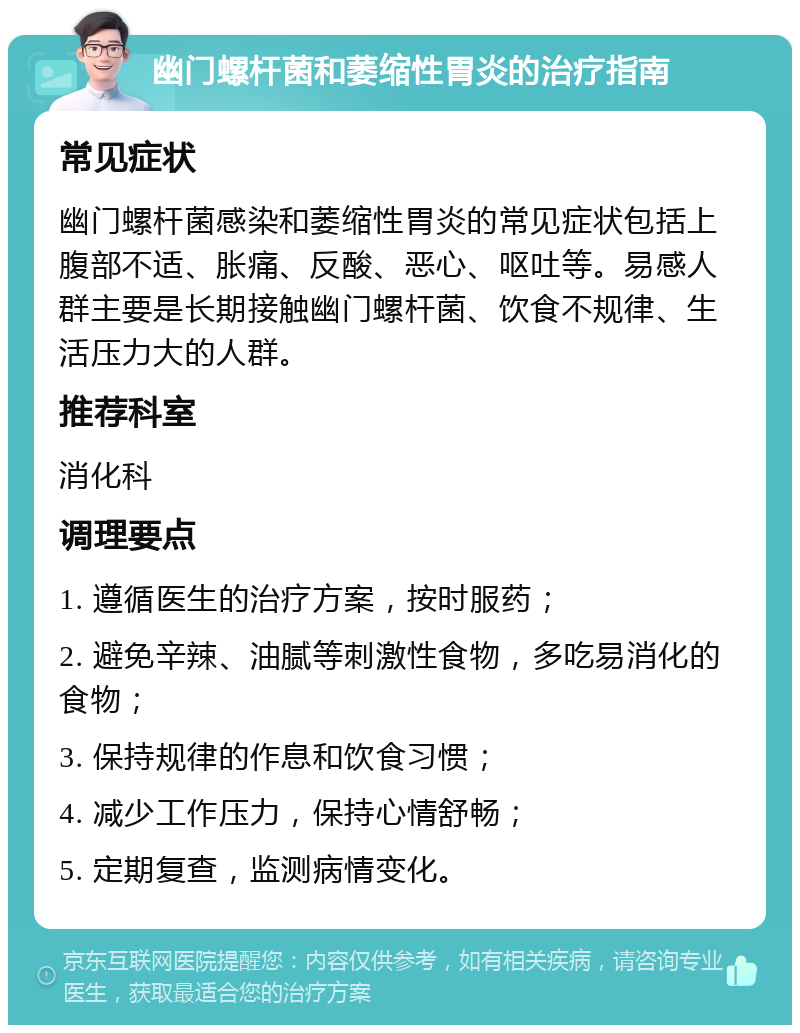 幽门螺杆菌和萎缩性胃炎的治疗指南 常见症状 幽门螺杆菌感染和萎缩性胃炎的常见症状包括上腹部不适、胀痛、反酸、恶心、呕吐等。易感人群主要是长期接触幽门螺杆菌、饮食不规律、生活压力大的人群。 推荐科室 消化科 调理要点 1. 遵循医生的治疗方案，按时服药； 2. 避免辛辣、油腻等刺激性食物，多吃易消化的食物； 3. 保持规律的作息和饮食习惯； 4. 减少工作压力，保持心情舒畅； 5. 定期复查，监测病情变化。