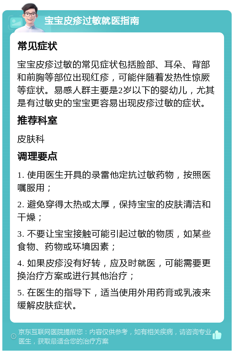 宝宝皮疹过敏就医指南 常见症状 宝宝皮疹过敏的常见症状包括脸部、耳朵、背部和前胸等部位出现红疹，可能伴随着发热性惊厥等症状。易感人群主要是2岁以下的婴幼儿，尤其是有过敏史的宝宝更容易出现皮疹过敏的症状。 推荐科室 皮肤科 调理要点 1. 使用医生开具的录雷他定抗过敏药物，按照医嘱服用； 2. 避免穿得太热或太厚，保持宝宝的皮肤清洁和干燥； 3. 不要让宝宝接触可能引起过敏的物质，如某些食物、药物或环境因素； 4. 如果皮疹没有好转，应及时就医，可能需要更换治疗方案或进行其他治疗； 5. 在医生的指导下，适当使用外用药膏或乳液来缓解皮肤症状。