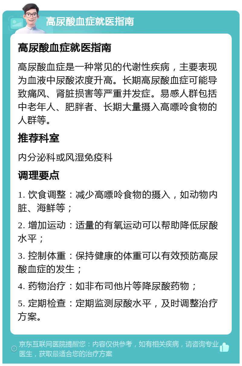 高尿酸血症就医指南 高尿酸血症就医指南 高尿酸血症是一种常见的代谢性疾病，主要表现为血液中尿酸浓度升高。长期高尿酸血症可能导致痛风、肾脏损害等严重并发症。易感人群包括中老年人、肥胖者、长期大量摄入高嘌呤食物的人群等。 推荐科室 内分泌科或风湿免疫科 调理要点 1. 饮食调整：减少高嘌呤食物的摄入，如动物内脏、海鲜等； 2. 增加运动：适量的有氧运动可以帮助降低尿酸水平； 3. 控制体重：保持健康的体重可以有效预防高尿酸血症的发生； 4. 药物治疗：如非布司他片等降尿酸药物； 5. 定期检查：定期监测尿酸水平，及时调整治疗方案。