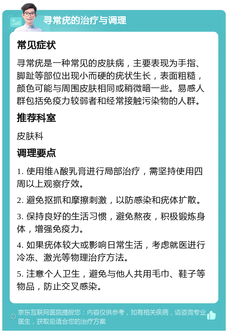 寻常疣的治疗与调理 常见症状 寻常疣是一种常见的皮肤病，主要表现为手指、脚趾等部位出现小而硬的疣状生长，表面粗糙，颜色可能与周围皮肤相同或稍微暗一些。易感人群包括免疫力较弱者和经常接触污染物的人群。 推荐科室 皮肤科 调理要点 1. 使用维A酸乳膏进行局部治疗，需坚持使用四周以上观察疗效。 2. 避免抠抓和摩擦刺激，以防感染和疣体扩散。 3. 保持良好的生活习惯，避免熬夜，积极锻炼身体，增强免疫力。 4. 如果疣体较大或影响日常生活，考虑就医进行冷冻、激光等物理治疗方法。 5. 注意个人卫生，避免与他人共用毛巾、鞋子等物品，防止交叉感染。