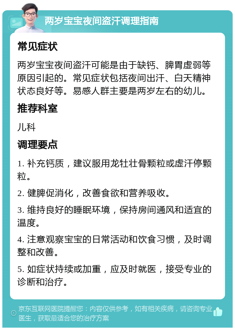 两岁宝宝夜间盗汗调理指南 常见症状 两岁宝宝夜间盗汗可能是由于缺钙、脾胃虚弱等原因引起的。常见症状包括夜间出汗、白天精神状态良好等。易感人群主要是两岁左右的幼儿。 推荐科室 儿科 调理要点 1. 补充钙质，建议服用龙牡壮骨颗粒或虚汗停颗粒。 2. 健脾促消化，改善食欲和营养吸收。 3. 维持良好的睡眠环境，保持房间通风和适宜的温度。 4. 注意观察宝宝的日常活动和饮食习惯，及时调整和改善。 5. 如症状持续或加重，应及时就医，接受专业的诊断和治疗。