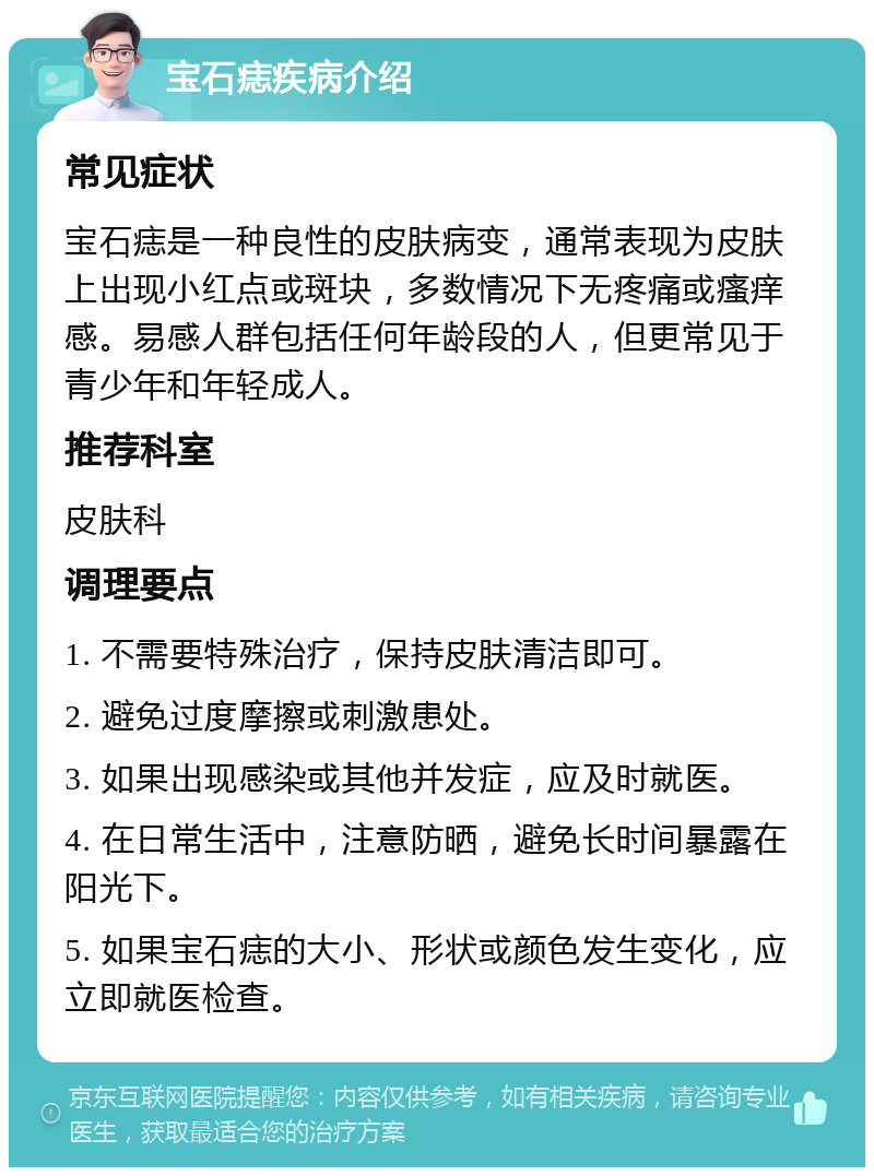 宝石痣疾病介绍 常见症状 宝石痣是一种良性的皮肤病变，通常表现为皮肤上出现小红点或斑块，多数情况下无疼痛或瘙痒感。易感人群包括任何年龄段的人，但更常见于青少年和年轻成人。 推荐科室 皮肤科 调理要点 1. 不需要特殊治疗，保持皮肤清洁即可。 2. 避免过度摩擦或刺激患处。 3. 如果出现感染或其他并发症，应及时就医。 4. 在日常生活中，注意防晒，避免长时间暴露在阳光下。 5. 如果宝石痣的大小、形状或颜色发生变化，应立即就医检查。