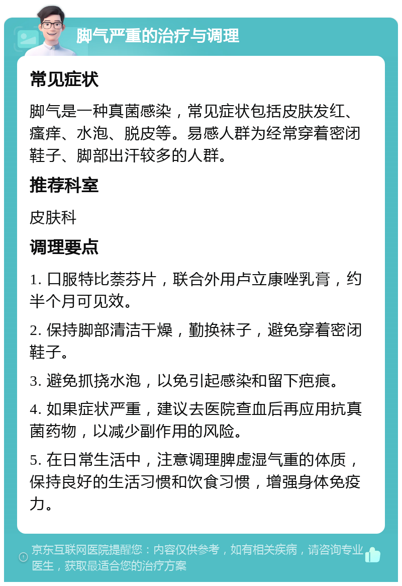 脚气严重的治疗与调理 常见症状 脚气是一种真菌感染，常见症状包括皮肤发红、瘙痒、水泡、脱皮等。易感人群为经常穿着密闭鞋子、脚部出汗较多的人群。 推荐科室 皮肤科 调理要点 1. 口服特比萘芬片，联合外用卢立康唑乳膏，约半个月可见效。 2. 保持脚部清洁干燥，勤换袜子，避免穿着密闭鞋子。 3. 避免抓挠水泡，以免引起感染和留下疤痕。 4. 如果症状严重，建议去医院查血后再应用抗真菌药物，以减少副作用的风险。 5. 在日常生活中，注意调理脾虚湿气重的体质，保持良好的生活习惯和饮食习惯，增强身体免疫力。