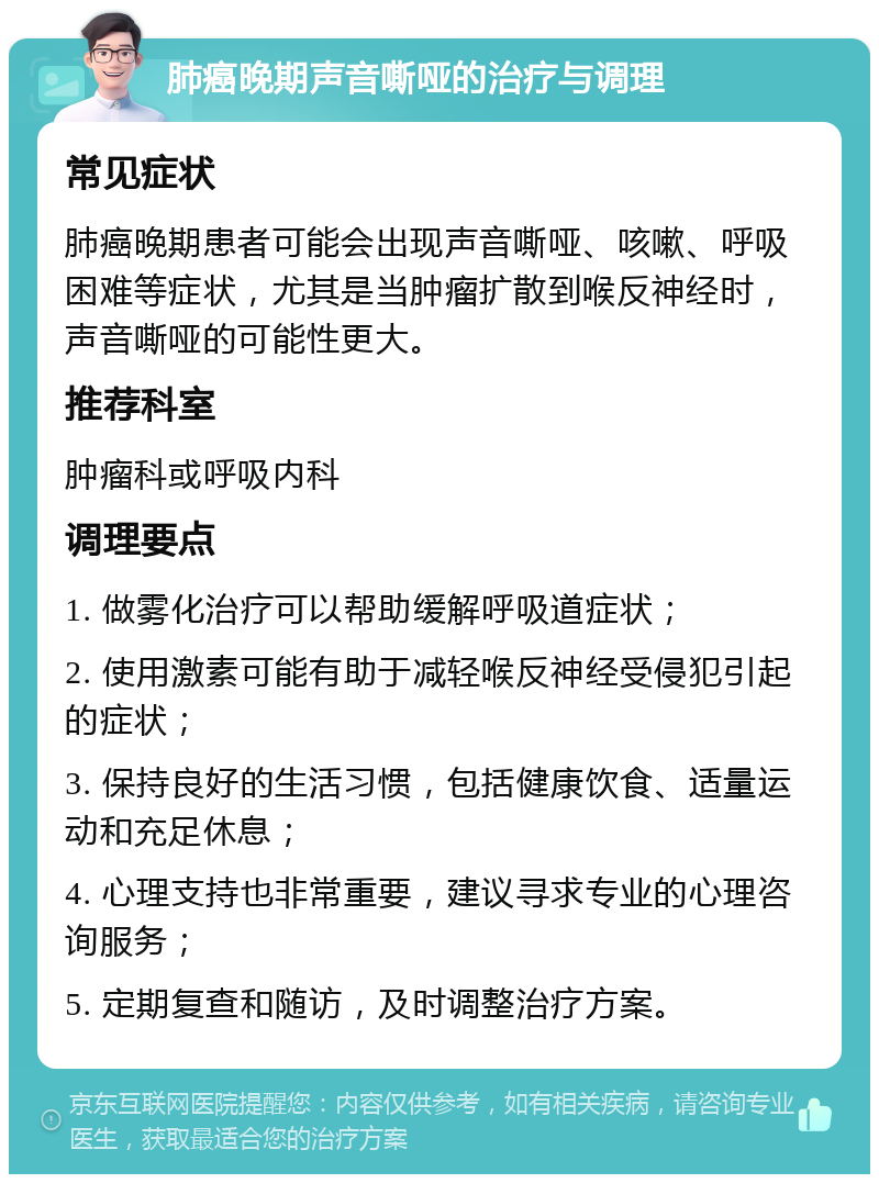 肺癌晚期声音嘶哑的治疗与调理 常见症状 肺癌晚期患者可能会出现声音嘶哑、咳嗽、呼吸困难等症状，尤其是当肿瘤扩散到喉反神经时，声音嘶哑的可能性更大。 推荐科室 肿瘤科或呼吸内科 调理要点 1. 做雾化治疗可以帮助缓解呼吸道症状； 2. 使用激素可能有助于减轻喉反神经受侵犯引起的症状； 3. 保持良好的生活习惯，包括健康饮食、适量运动和充足休息； 4. 心理支持也非常重要，建议寻求专业的心理咨询服务； 5. 定期复查和随访，及时调整治疗方案。