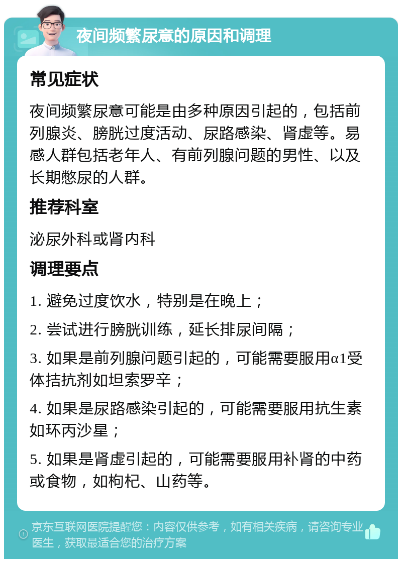 夜间频繁尿意的原因和调理 常见症状 夜间频繁尿意可能是由多种原因引起的，包括前列腺炎、膀胱过度活动、尿路感染、肾虚等。易感人群包括老年人、有前列腺问题的男性、以及长期憋尿的人群。 推荐科室 泌尿外科或肾内科 调理要点 1. 避免过度饮水，特别是在晚上； 2. 尝试进行膀胱训练，延长排尿间隔； 3. 如果是前列腺问题引起的，可能需要服用α1受体拮抗剂如坦索罗辛； 4. 如果是尿路感染引起的，可能需要服用抗生素如环丙沙星； 5. 如果是肾虚引起的，可能需要服用补肾的中药或食物，如枸杞、山药等。