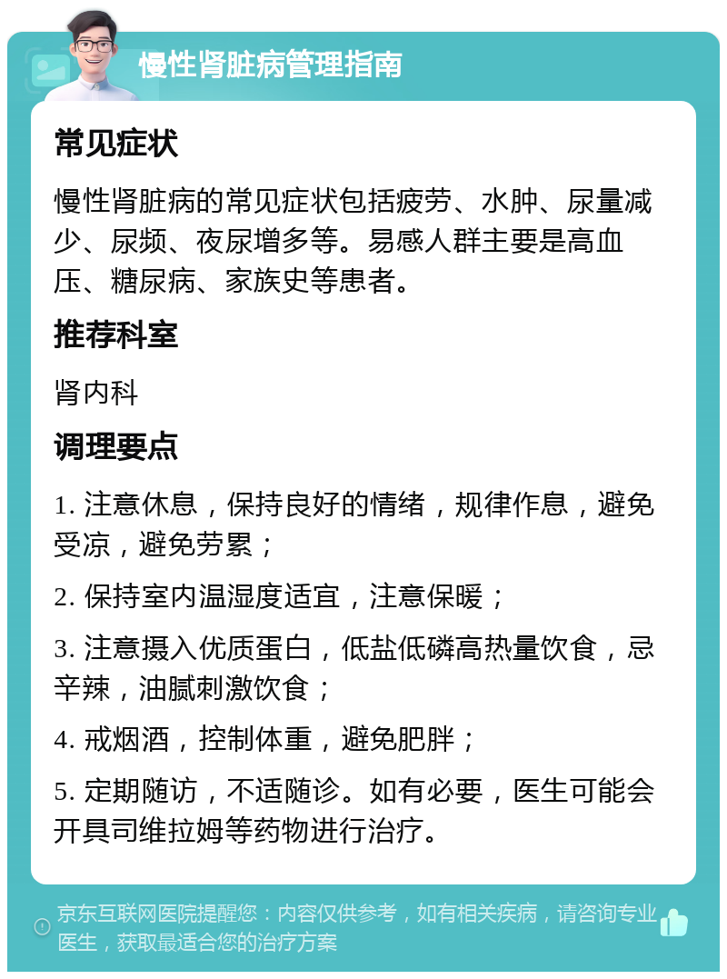 慢性肾脏病管理指南 常见症状 慢性肾脏病的常见症状包括疲劳、水肿、尿量减少、尿频、夜尿增多等。易感人群主要是高血压、糖尿病、家族史等患者。 推荐科室 肾内科 调理要点 1. 注意休息，保持良好的情绪，规律作息，避免受凉，避免劳累； 2. 保持室内温湿度适宜，注意保暖； 3. 注意摄入优质蛋白，低盐低磷高热量饮食，忌辛辣，油腻刺激饮食； 4. 戒烟酒，控制体重，避免肥胖； 5. 定期随访，不适随诊。如有必要，医生可能会开具司维拉姆等药物进行治疗。