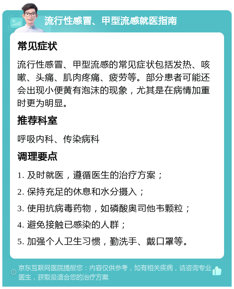 流行性感冒、甲型流感就医指南 常见症状 流行性感冒、甲型流感的常见症状包括发热、咳嗽、头痛、肌肉疼痛、疲劳等。部分患者可能还会出现小便黄有泡沫的现象，尤其是在病情加重时更为明显。 推荐科室 呼吸内科、传染病科 调理要点 1. 及时就医，遵循医生的治疗方案； 2. 保持充足的休息和水分摄入； 3. 使用抗病毒药物，如磷酸奥司他韦颗粒； 4. 避免接触已感染的人群； 5. 加强个人卫生习惯，勤洗手、戴口罩等。