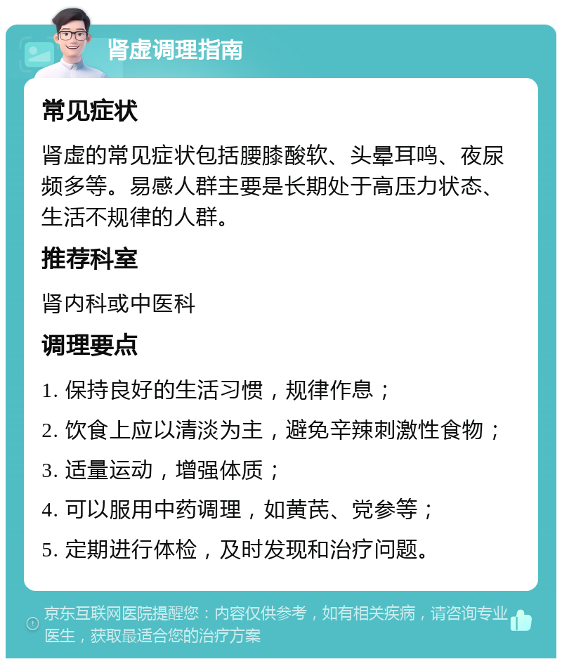 肾虚调理指南 常见症状 肾虚的常见症状包括腰膝酸软、头晕耳鸣、夜尿频多等。易感人群主要是长期处于高压力状态、生活不规律的人群。 推荐科室 肾内科或中医科 调理要点 1. 保持良好的生活习惯，规律作息； 2. 饮食上应以清淡为主，避免辛辣刺激性食物； 3. 适量运动，增强体质； 4. 可以服用中药调理，如黄芪、党参等； 5. 定期进行体检，及时发现和治疗问题。