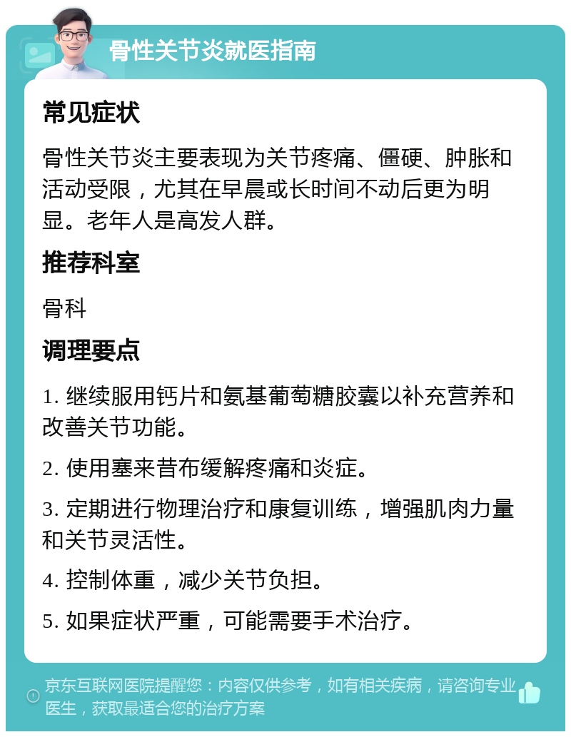 骨性关节炎就医指南 常见症状 骨性关节炎主要表现为关节疼痛、僵硬、肿胀和活动受限，尤其在早晨或长时间不动后更为明显。老年人是高发人群。 推荐科室 骨科 调理要点 1. 继续服用钙片和氨基葡萄糖胶囊以补充营养和改善关节功能。 2. 使用塞来昔布缓解疼痛和炎症。 3. 定期进行物理治疗和康复训练，增强肌肉力量和关节灵活性。 4. 控制体重，减少关节负担。 5. 如果症状严重，可能需要手术治疗。