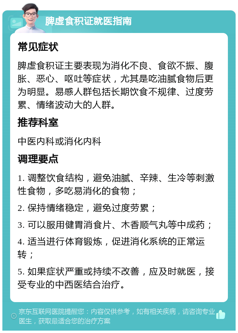 脾虚食积证就医指南 常见症状 脾虚食积证主要表现为消化不良、食欲不振、腹胀、恶心、呕吐等症状，尤其是吃油腻食物后更为明显。易感人群包括长期饮食不规律、过度劳累、情绪波动大的人群。 推荐科室 中医内科或消化内科 调理要点 1. 调整饮食结构，避免油腻、辛辣、生冷等刺激性食物，多吃易消化的食物； 2. 保持情绪稳定，避免过度劳累； 3. 可以服用健胃消食片、木香顺气丸等中成药； 4. 适当进行体育锻炼，促进消化系统的正常运转； 5. 如果症状严重或持续不改善，应及时就医，接受专业的中西医结合治疗。