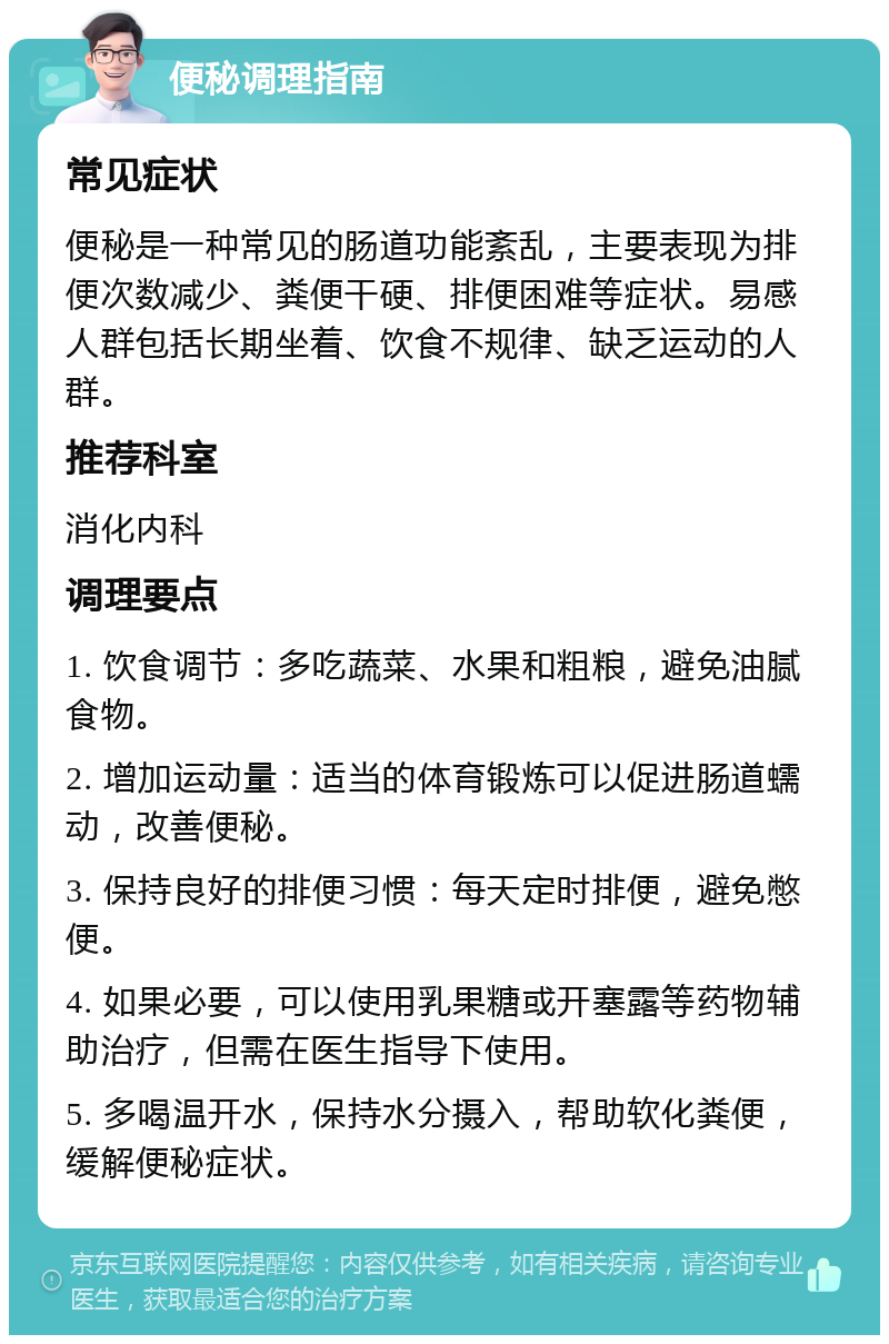 便秘调理指南 常见症状 便秘是一种常见的肠道功能紊乱，主要表现为排便次数减少、粪便干硬、排便困难等症状。易感人群包括长期坐着、饮食不规律、缺乏运动的人群。 推荐科室 消化内科 调理要点 1. 饮食调节：多吃蔬菜、水果和粗粮，避免油腻食物。 2. 增加运动量：适当的体育锻炼可以促进肠道蠕动，改善便秘。 3. 保持良好的排便习惯：每天定时排便，避免憋便。 4. 如果必要，可以使用乳果糖或开塞露等药物辅助治疗，但需在医生指导下使用。 5. 多喝温开水，保持水分摄入，帮助软化粪便，缓解便秘症状。