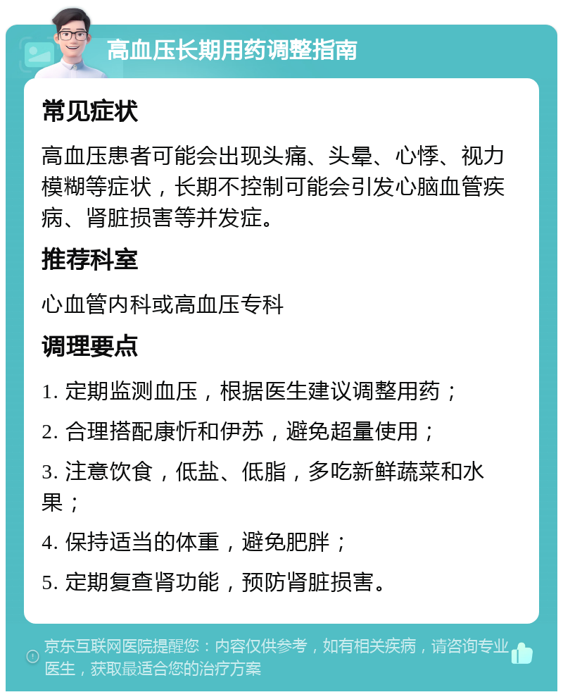 高血压长期用药调整指南 常见症状 高血压患者可能会出现头痛、头晕、心悸、视力模糊等症状，长期不控制可能会引发心脑血管疾病、肾脏损害等并发症。 推荐科室 心血管内科或高血压专科 调理要点 1. 定期监测血压，根据医生建议调整用药； 2. 合理搭配康忻和伊苏，避免超量使用； 3. 注意饮食，低盐、低脂，多吃新鲜蔬菜和水果； 4. 保持适当的体重，避免肥胖； 5. 定期复查肾功能，预防肾脏损害。