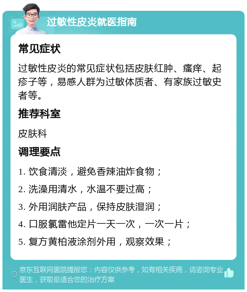 过敏性皮炎就医指南 常见症状 过敏性皮炎的常见症状包括皮肤红肿、瘙痒、起疹子等，易感人群为过敏体质者、有家族过敏史者等。 推荐科室 皮肤科 调理要点 1. 饮食清淡，避免香辣油炸食物； 2. 洗澡用清水，水温不要过高； 3. 外用润肤产品，保持皮肤湿润； 4. 口服氯雷他定片一天一次，一次一片； 5. 复方黄柏液涂剂外用，观察效果；