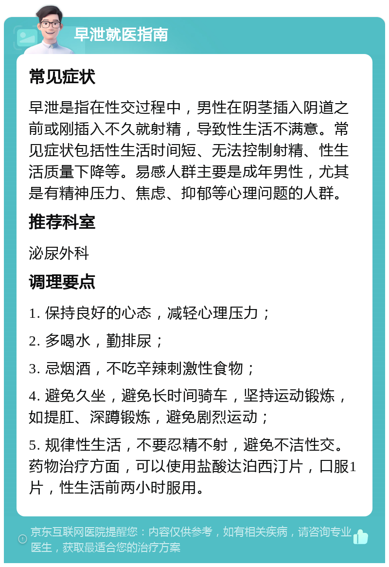 早泄就医指南 常见症状 早泄是指在性交过程中，男性在阴茎插入阴道之前或刚插入不久就射精，导致性生活不满意。常见症状包括性生活时间短、无法控制射精、性生活质量下降等。易感人群主要是成年男性，尤其是有精神压力、焦虑、抑郁等心理问题的人群。 推荐科室 泌尿外科 调理要点 1. 保持良好的心态，减轻心理压力； 2. 多喝水，勤排尿； 3. 忌烟酒，不吃辛辣刺激性食物； 4. 避免久坐，避免长时间骑车，坚持运动锻炼，如提肛、深蹲锻炼，避免剧烈运动； 5. 规律性生活，不要忍精不射，避免不洁性交。药物治疗方面，可以使用盐酸达泊西汀片，口服1片，性生活前两小时服用。