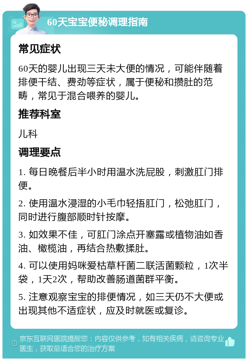 60天宝宝便秘调理指南 常见症状 60天的婴儿出现三天未大便的情况，可能伴随着排便干结、费劲等症状，属于便秘和攒肚的范畴，常见于混合喂养的婴儿。 推荐科室 儿科 调理要点 1. 每日晚餐后半小时用温水洗屁股，刺激肛门排便。 2. 使用温水浸湿的小毛巾轻捂肛门，松弛肛门，同时进行腹部顺时针按摩。 3. 如效果不佳，可肛门涂点开塞露或植物油如香油、橄榄油，再结合热敷揉肚。 4. 可以使用妈咪爱枯草杆菌二联活菌颗粒，1次半袋，1天2次，帮助改善肠道菌群平衡。 5. 注意观察宝宝的排便情况，如三天仍不大便或出现其他不适症状，应及时就医或复诊。