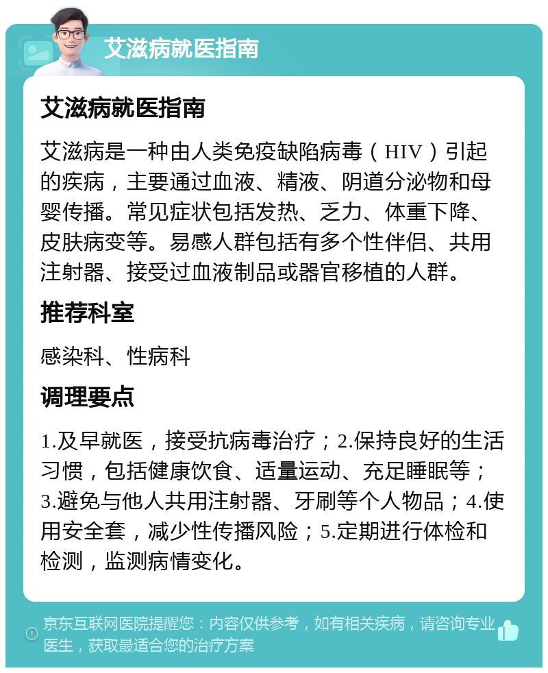 艾滋病就医指南 艾滋病就医指南 艾滋病是一种由人类免疫缺陷病毒（HIV）引起的疾病，主要通过血液、精液、阴道分泌物和母婴传播。常见症状包括发热、乏力、体重下降、皮肤病变等。易感人群包括有多个性伴侣、共用注射器、接受过血液制品或器官移植的人群。 推荐科室 感染科、性病科 调理要点 1.及早就医，接受抗病毒治疗；2.保持良好的生活习惯，包括健康饮食、适量运动、充足睡眠等；3.避免与他人共用注射器、牙刷等个人物品；4.使用安全套，减少性传播风险；5.定期进行体检和检测，监测病情变化。