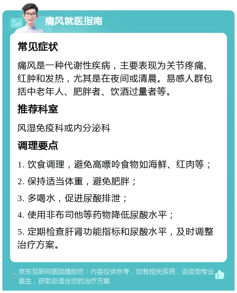 痛风就医指南 常见症状 痛风是一种代谢性疾病，主要表现为关节疼痛、红肿和发热，尤其是在夜间或清晨。易感人群包括中老年人、肥胖者、饮酒过量者等。 推荐科室 风湿免疫科或内分泌科 调理要点 1. 饮食调理，避免高嘌呤食物如海鲜、红肉等； 2. 保持适当体重，避免肥胖； 3. 多喝水，促进尿酸排泄； 4. 使用非布司他等药物降低尿酸水平； 5. 定期检查肝肾功能指标和尿酸水平，及时调整治疗方案。