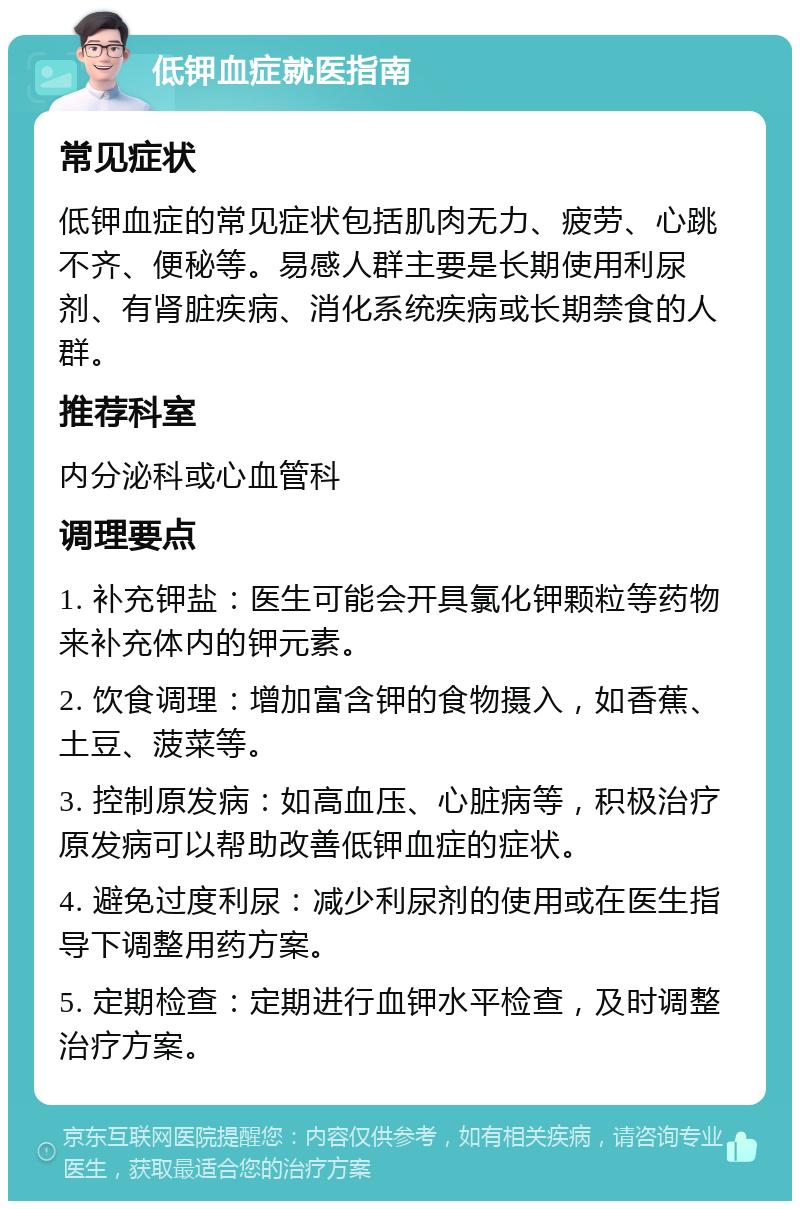 低钾血症就医指南 常见症状 低钾血症的常见症状包括肌肉无力、疲劳、心跳不齐、便秘等。易感人群主要是长期使用利尿剂、有肾脏疾病、消化系统疾病或长期禁食的人群。 推荐科室 内分泌科或心血管科 调理要点 1. 补充钾盐：医生可能会开具氯化钾颗粒等药物来补充体内的钾元素。 2. 饮食调理：增加富含钾的食物摄入，如香蕉、土豆、菠菜等。 3. 控制原发病：如高血压、心脏病等，积极治疗原发病可以帮助改善低钾血症的症状。 4. 避免过度利尿：减少利尿剂的使用或在医生指导下调整用药方案。 5. 定期检查：定期进行血钾水平检查，及时调整治疗方案。