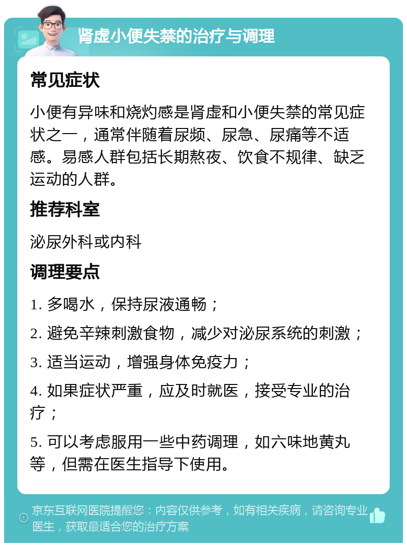 肾虚小便失禁的治疗与调理 常见症状 小便有异味和烧灼感是肾虚和小便失禁的常见症状之一，通常伴随着尿频、尿急、尿痛等不适感。易感人群包括长期熬夜、饮食不规律、缺乏运动的人群。 推荐科室 泌尿外科或内科 调理要点 1. 多喝水，保持尿液通畅； 2. 避免辛辣刺激食物，减少对泌尿系统的刺激； 3. 适当运动，增强身体免疫力； 4. 如果症状严重，应及时就医，接受专业的治疗； 5. 可以考虑服用一些中药调理，如六味地黄丸等，但需在医生指导下使用。