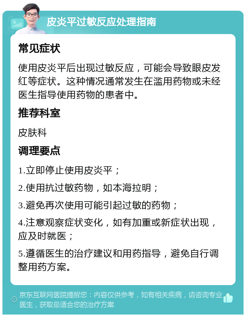 皮炎平过敏反应处理指南 常见症状 使用皮炎平后出现过敏反应，可能会导致眼皮发红等症状。这种情况通常发生在滥用药物或未经医生指导使用药物的患者中。 推荐科室 皮肤科 调理要点 1.立即停止使用皮炎平； 2.使用抗过敏药物，如本海拉明； 3.避免再次使用可能引起过敏的药物； 4.注意观察症状变化，如有加重或新症状出现，应及时就医； 5.遵循医生的治疗建议和用药指导，避免自行调整用药方案。