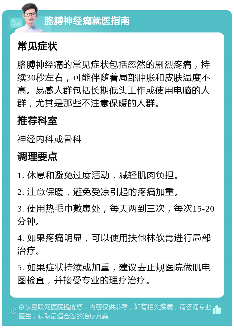 胳膊神经痛就医指南 常见症状 胳膊神经痛的常见症状包括忽然的剧烈疼痛，持续30秒左右，可能伴随着局部肿胀和皮肤温度不高。易感人群包括长期低头工作或使用电脑的人群，尤其是那些不注意保暖的人群。 推荐科室 神经内科或骨科 调理要点 1. 休息和避免过度活动，减轻肌肉负担。 2. 注意保暖，避免受凉引起的疼痛加重。 3. 使用热毛巾敷患处，每天两到三次，每次15-20分钟。 4. 如果疼痛明显，可以使用扶他林软膏进行局部治疗。 5. 如果症状持续或加重，建议去正规医院做肌电图检查，并接受专业的理疗治疗。