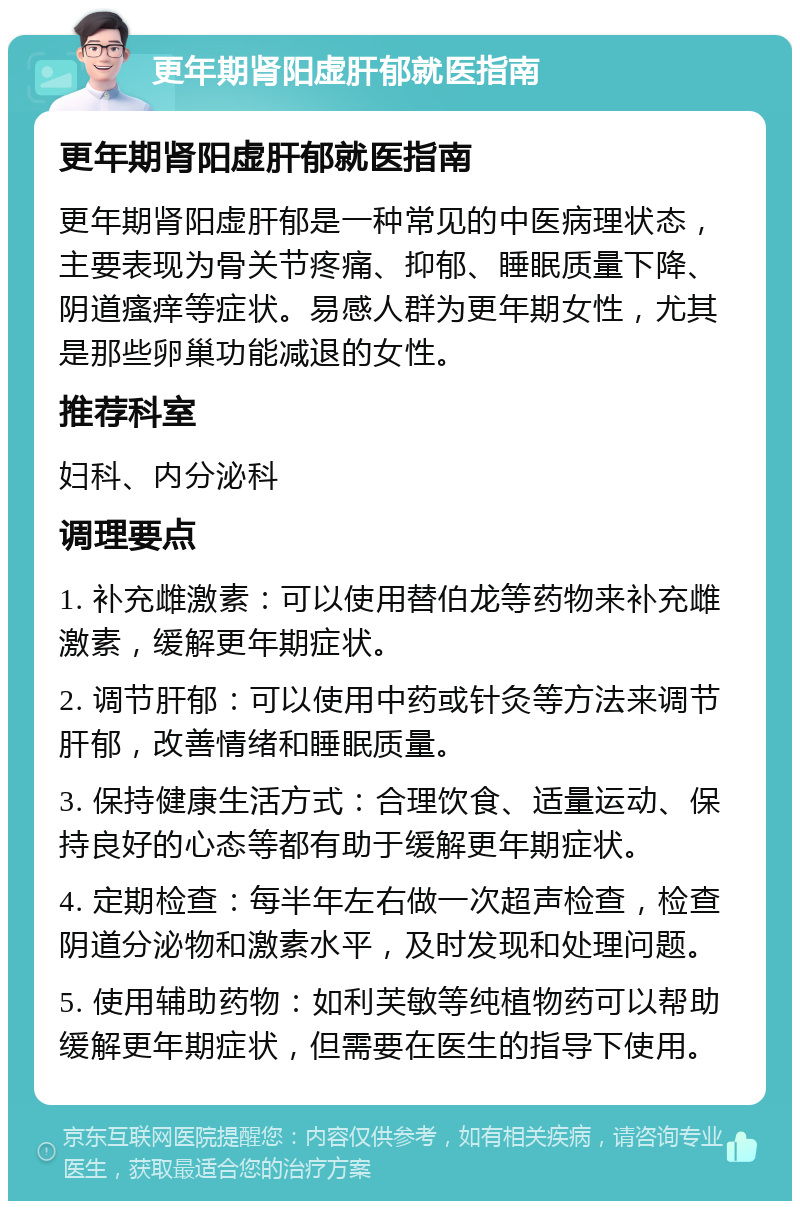 更年期肾阳虚肝郁就医指南 更年期肾阳虚肝郁就医指南 更年期肾阳虚肝郁是一种常见的中医病理状态，主要表现为骨关节疼痛、抑郁、睡眠质量下降、阴道瘙痒等症状。易感人群为更年期女性，尤其是那些卵巢功能减退的女性。 推荐科室 妇科、内分泌科 调理要点 1. 补充雌激素：可以使用替伯龙等药物来补充雌激素，缓解更年期症状。 2. 调节肝郁：可以使用中药或针灸等方法来调节肝郁，改善情绪和睡眠质量。 3. 保持健康生活方式：合理饮食、适量运动、保持良好的心态等都有助于缓解更年期症状。 4. 定期检查：每半年左右做一次超声检查，检查阴道分泌物和激素水平，及时发现和处理问题。 5. 使用辅助药物：如利芙敏等纯植物药可以帮助缓解更年期症状，但需要在医生的指导下使用。