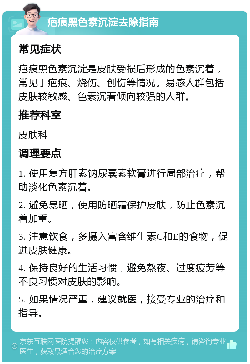 疤痕黑色素沉淀去除指南 常见症状 疤痕黑色素沉淀是皮肤受损后形成的色素沉着，常见于疤痕、烧伤、创伤等情况。易感人群包括皮肤较敏感、色素沉着倾向较强的人群。 推荐科室 皮肤科 调理要点 1. 使用复方肝素钠尿囊素软膏进行局部治疗，帮助淡化色素沉着。 2. 避免暴晒，使用防晒霜保护皮肤，防止色素沉着加重。 3. 注意饮食，多摄入富含维生素C和E的食物，促进皮肤健康。 4. 保持良好的生活习惯，避免熬夜、过度疲劳等不良习惯对皮肤的影响。 5. 如果情况严重，建议就医，接受专业的治疗和指导。