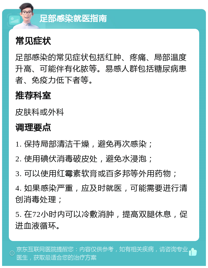 足部感染就医指南 常见症状 足部感染的常见症状包括红肿、疼痛、局部温度升高、可能伴有化脓等。易感人群包括糖尿病患者、免疫力低下者等。 推荐科室 皮肤科或外科 调理要点 1. 保持局部清洁干燥，避免再次感染； 2. 使用碘伏消毒破皮处，避免水浸泡； 3. 可以使用红霉素软膏或百多邦等外用药物； 4. 如果感染严重，应及时就医，可能需要进行清创消毒处理； 5. 在72小时内可以冷敷消肿，提高双腿休息，促进血液循环。