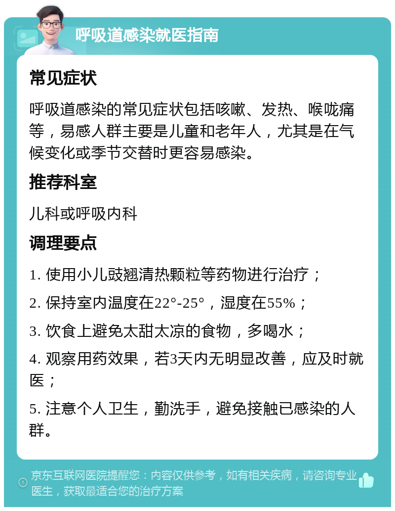 呼吸道感染就医指南 常见症状 呼吸道感染的常见症状包括咳嗽、发热、喉咙痛等，易感人群主要是儿童和老年人，尤其是在气候变化或季节交替时更容易感染。 推荐科室 儿科或呼吸内科 调理要点 1. 使用小儿豉翘清热颗粒等药物进行治疗； 2. 保持室内温度在22°-25°，湿度在55%； 3. 饮食上避免太甜太凉的食物，多喝水； 4. 观察用药效果，若3天内无明显改善，应及时就医； 5. 注意个人卫生，勤洗手，避免接触已感染的人群。