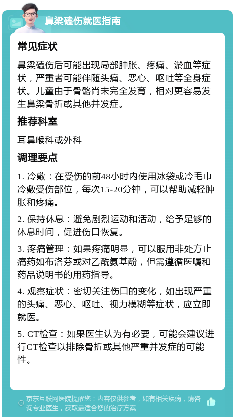 鼻梁磕伤就医指南 常见症状 鼻梁磕伤后可能出现局部肿胀、疼痛、淤血等症状，严重者可能伴随头痛、恶心、呕吐等全身症状。儿童由于骨骼尚未完全发育，相对更容易发生鼻梁骨折或其他并发症。 推荐科室 耳鼻喉科或外科 调理要点 1. 冷敷：在受伤的前48小时内使用冰袋或冷毛巾冷敷受伤部位，每次15-20分钟，可以帮助减轻肿胀和疼痛。 2. 保持休息：避免剧烈运动和活动，给予足够的休息时间，促进伤口恢复。 3. 疼痛管理：如果疼痛明显，可以服用非处方止痛药如布洛芬或对乙酰氨基酚，但需遵循医嘱和药品说明书的用药指导。 4. 观察症状：密切关注伤口的变化，如出现严重的头痛、恶心、呕吐、视力模糊等症状，应立即就医。 5. CT检查：如果医生认为有必要，可能会建议进行CT检查以排除骨折或其他严重并发症的可能性。