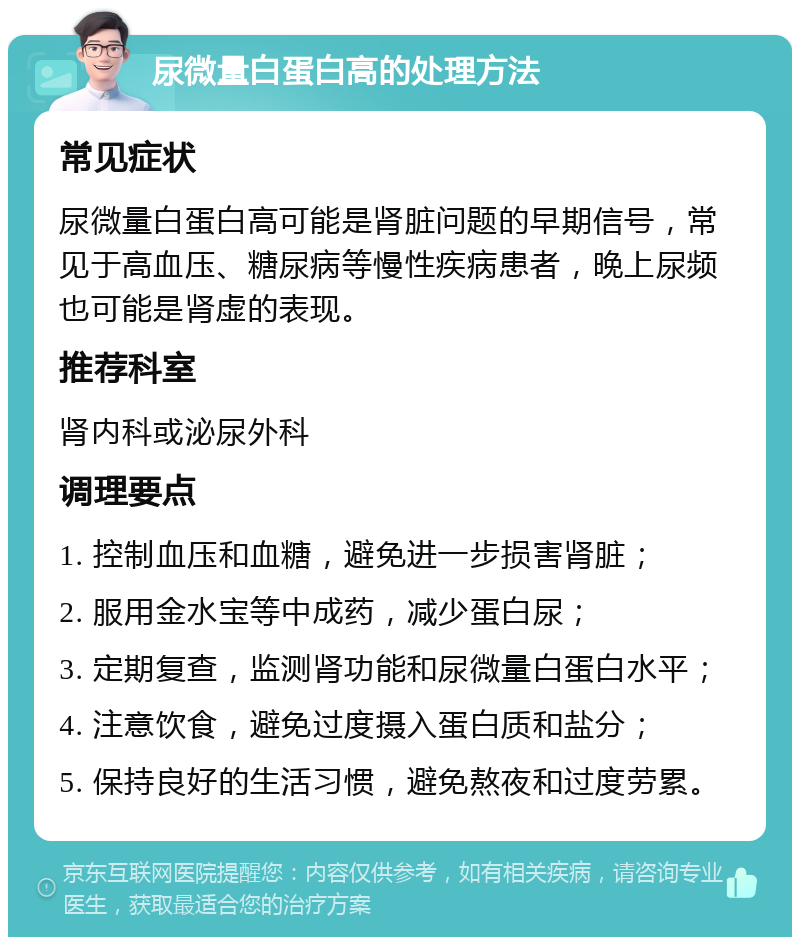 尿微量白蛋白高的处理方法 常见症状 尿微量白蛋白高可能是肾脏问题的早期信号，常见于高血压、糖尿病等慢性疾病患者，晚上尿频也可能是肾虚的表现。 推荐科室 肾内科或泌尿外科 调理要点 1. 控制血压和血糖，避免进一步损害肾脏； 2. 服用金水宝等中成药，减少蛋白尿； 3. 定期复查，监测肾功能和尿微量白蛋白水平； 4. 注意饮食，避免过度摄入蛋白质和盐分； 5. 保持良好的生活习惯，避免熬夜和过度劳累。