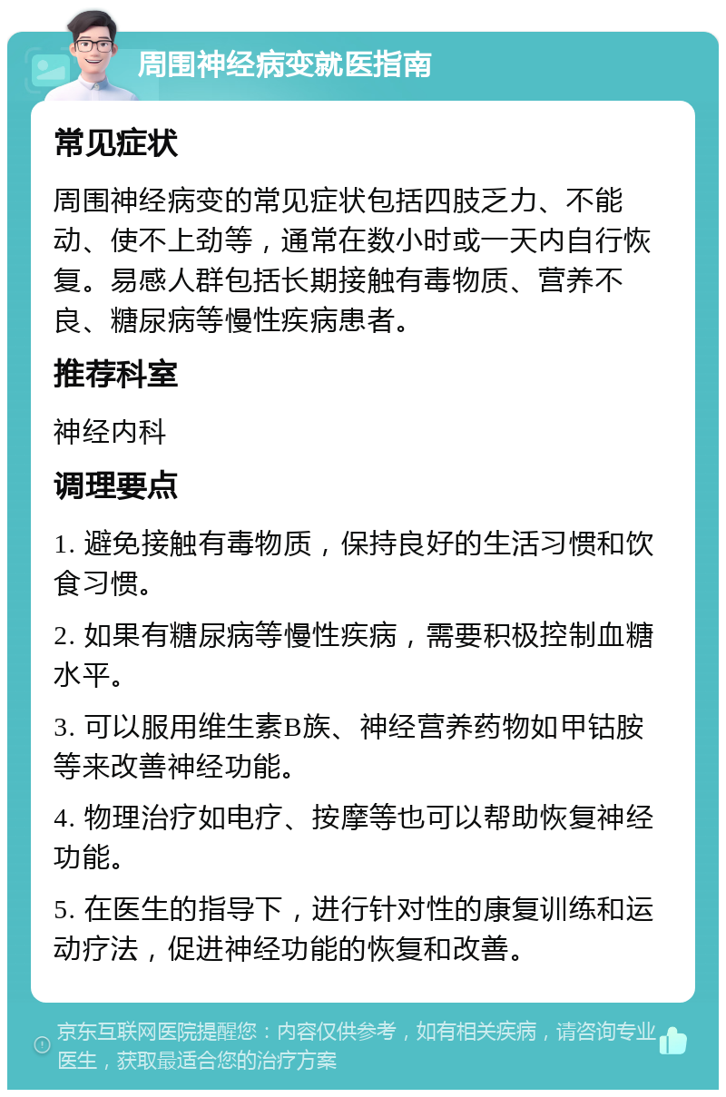 周围神经病变就医指南 常见症状 周围神经病变的常见症状包括四肢乏力、不能动、使不上劲等，通常在数小时或一天内自行恢复。易感人群包括长期接触有毒物质、营养不良、糖尿病等慢性疾病患者。 推荐科室 神经内科 调理要点 1. 避免接触有毒物质，保持良好的生活习惯和饮食习惯。 2. 如果有糖尿病等慢性疾病，需要积极控制血糖水平。 3. 可以服用维生素B族、神经营养药物如甲钴胺等来改善神经功能。 4. 物理治疗如电疗、按摩等也可以帮助恢复神经功能。 5. 在医生的指导下，进行针对性的康复训练和运动疗法，促进神经功能的恢复和改善。