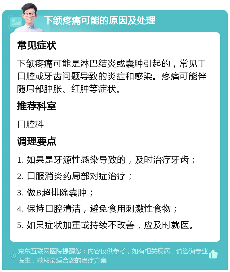 下颌疼痛可能的原因及处理 常见症状 下颌疼痛可能是淋巴结炎或囊肿引起的，常见于口腔或牙齿问题导致的炎症和感染。疼痛可能伴随局部肿胀、红肿等症状。 推荐科室 口腔科 调理要点 1. 如果是牙源性感染导致的，及时治疗牙齿； 2. 口服消炎药局部对症治疗； 3. 做B超排除囊肿； 4. 保持口腔清洁，避免食用刺激性食物； 5. 如果症状加重或持续不改善，应及时就医。