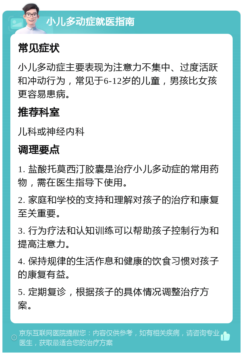 小儿多动症就医指南 常见症状 小儿多动症主要表现为注意力不集中、过度活跃和冲动行为，常见于6-12岁的儿童，男孩比女孩更容易患病。 推荐科室 儿科或神经内科 调理要点 1. 盐酸托莫西汀胶囊是治疗小儿多动症的常用药物，需在医生指导下使用。 2. 家庭和学校的支持和理解对孩子的治疗和康复至关重要。 3. 行为疗法和认知训练可以帮助孩子控制行为和提高注意力。 4. 保持规律的生活作息和健康的饮食习惯对孩子的康复有益。 5. 定期复诊，根据孩子的具体情况调整治疗方案。