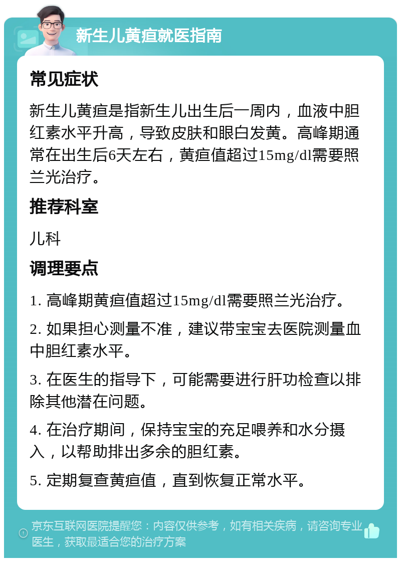 新生儿黄疸就医指南 常见症状 新生儿黄疸是指新生儿出生后一周内，血液中胆红素水平升高，导致皮肤和眼白发黄。高峰期通常在出生后6天左右，黄疸值超过15mg/dl需要照兰光治疗。 推荐科室 儿科 调理要点 1. 高峰期黄疸值超过15mg/dl需要照兰光治疗。 2. 如果担心测量不准，建议带宝宝去医院测量血中胆红素水平。 3. 在医生的指导下，可能需要进行肝功检查以排除其他潜在问题。 4. 在治疗期间，保持宝宝的充足喂养和水分摄入，以帮助排出多余的胆红素。 5. 定期复查黄疸值，直到恢复正常水平。