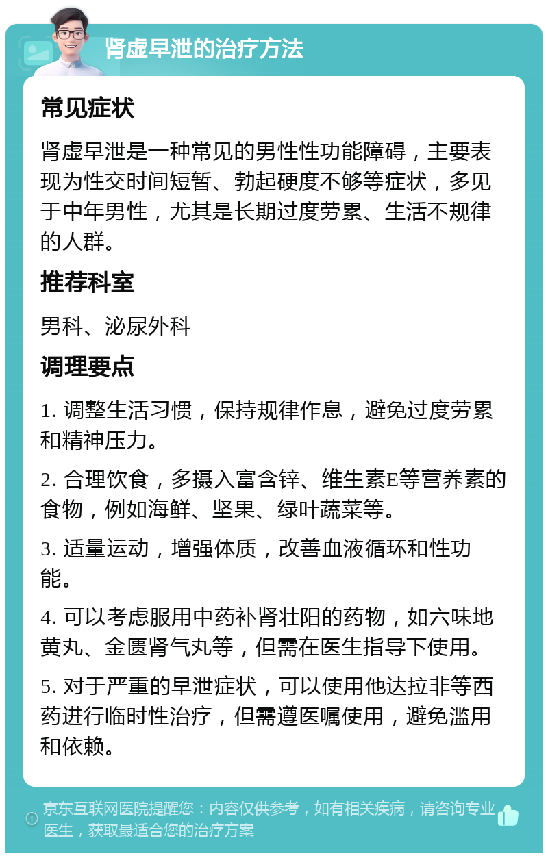 肾虚早泄的治疗方法 常见症状 肾虚早泄是一种常见的男性性功能障碍，主要表现为性交时间短暂、勃起硬度不够等症状，多见于中年男性，尤其是长期过度劳累、生活不规律的人群。 推荐科室 男科、泌尿外科 调理要点 1. 调整生活习惯，保持规律作息，避免过度劳累和精神压力。 2. 合理饮食，多摄入富含锌、维生素E等营养素的食物，例如海鲜、坚果、绿叶蔬菜等。 3. 适量运动，增强体质，改善血液循环和性功能。 4. 可以考虑服用中药补肾壮阳的药物，如六味地黄丸、金匮肾气丸等，但需在医生指导下使用。 5. 对于严重的早泄症状，可以使用他达拉非等西药进行临时性治疗，但需遵医嘱使用，避免滥用和依赖。