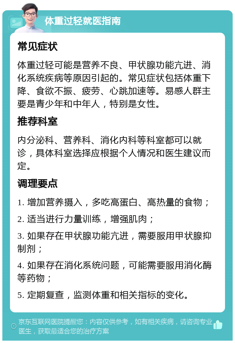 体重过轻就医指南 常见症状 体重过轻可能是营养不良、甲状腺功能亢进、消化系统疾病等原因引起的。常见症状包括体重下降、食欲不振、疲劳、心跳加速等。易感人群主要是青少年和中年人，特别是女性。 推荐科室 内分泌科、营养科、消化内科等科室都可以就诊，具体科室选择应根据个人情况和医生建议而定。 调理要点 1. 增加营养摄入，多吃高蛋白、高热量的食物； 2. 适当进行力量训练，增强肌肉； 3. 如果存在甲状腺功能亢进，需要服用甲状腺抑制剂； 4. 如果存在消化系统问题，可能需要服用消化酶等药物； 5. 定期复查，监测体重和相关指标的变化。