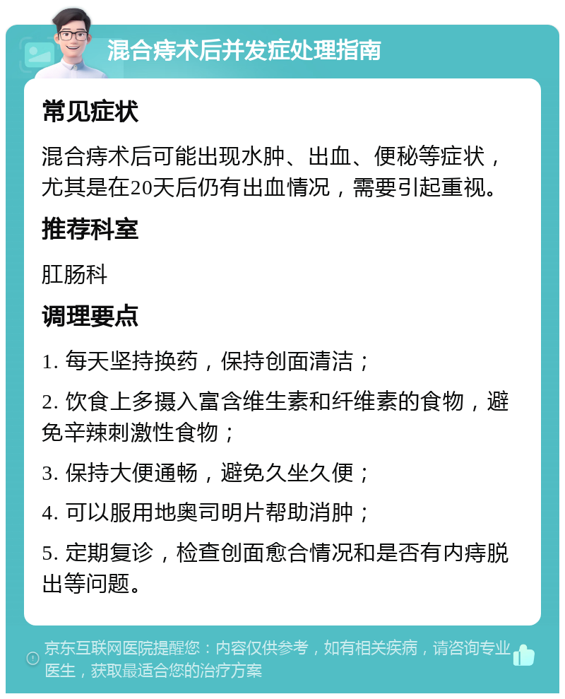 混合痔术后并发症处理指南 常见症状 混合痔术后可能出现水肿、出血、便秘等症状，尤其是在20天后仍有出血情况，需要引起重视。 推荐科室 肛肠科 调理要点 1. 每天坚持换药，保持创面清洁； 2. 饮食上多摄入富含维生素和纤维素的食物，避免辛辣刺激性食物； 3. 保持大便通畅，避免久坐久便； 4. 可以服用地奥司明片帮助消肿； 5. 定期复诊，检查创面愈合情况和是否有内痔脱出等问题。