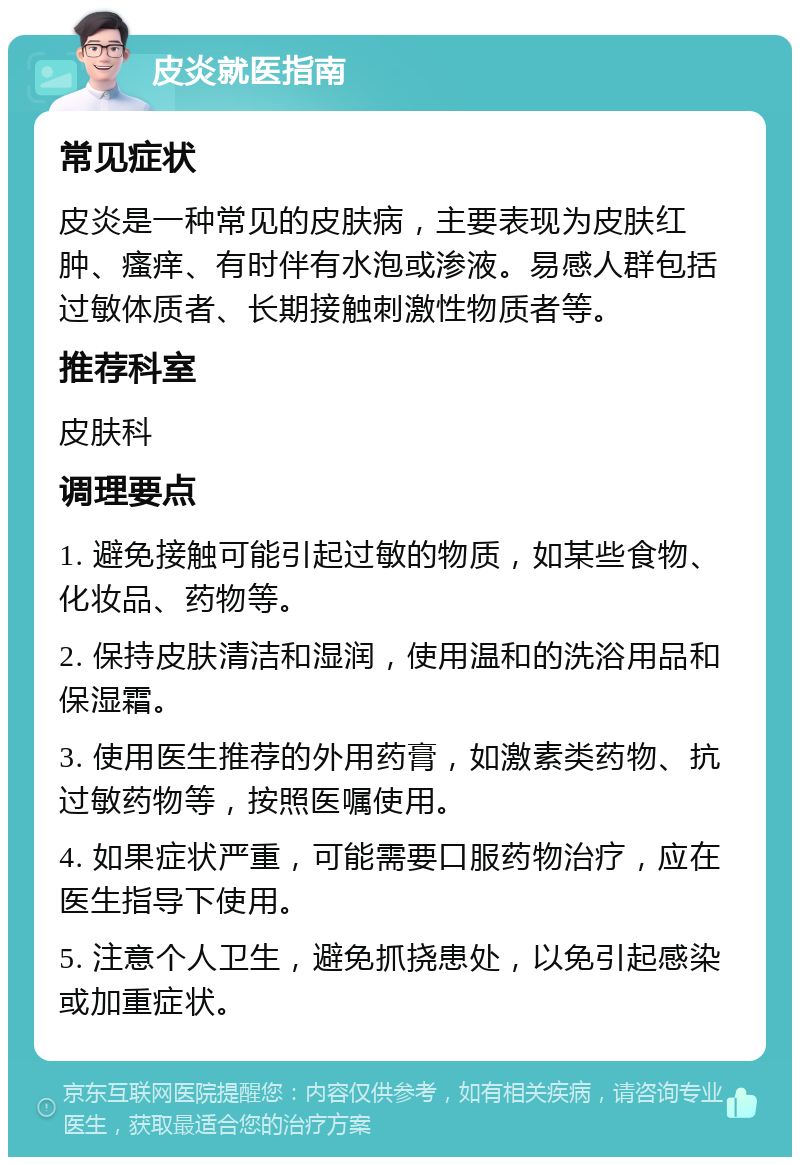 皮炎就医指南 常见症状 皮炎是一种常见的皮肤病，主要表现为皮肤红肿、瘙痒、有时伴有水泡或渗液。易感人群包括过敏体质者、长期接触刺激性物质者等。 推荐科室 皮肤科 调理要点 1. 避免接触可能引起过敏的物质，如某些食物、化妆品、药物等。 2. 保持皮肤清洁和湿润，使用温和的洗浴用品和保湿霜。 3. 使用医生推荐的外用药膏，如激素类药物、抗过敏药物等，按照医嘱使用。 4. 如果症状严重，可能需要口服药物治疗，应在医生指导下使用。 5. 注意个人卫生，避免抓挠患处，以免引起感染或加重症状。