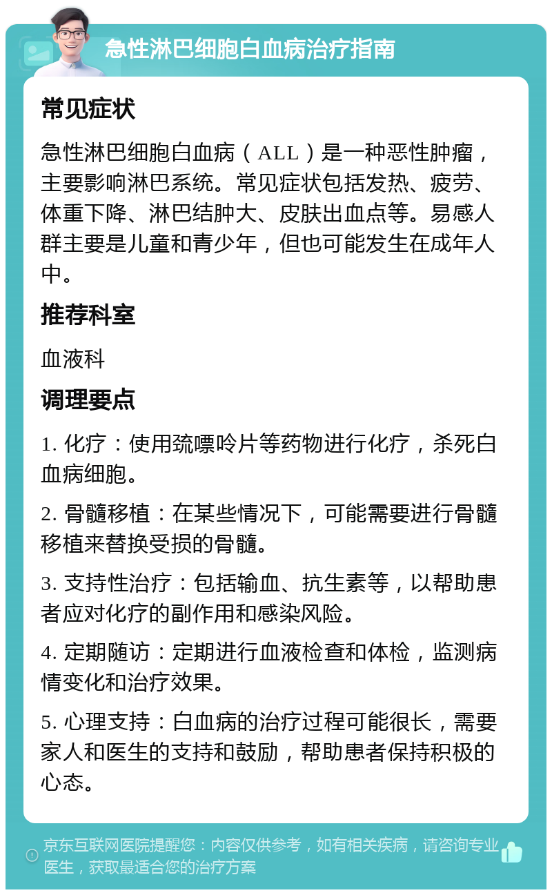 急性淋巴细胞白血病治疗指南 常见症状 急性淋巴细胞白血病（ALL）是一种恶性肿瘤，主要影响淋巴系统。常见症状包括发热、疲劳、体重下降、淋巴结肿大、皮肤出血点等。易感人群主要是儿童和青少年，但也可能发生在成年人中。 推荐科室 血液科 调理要点 1. 化疗：使用巯嘌呤片等药物进行化疗，杀死白血病细胞。 2. 骨髓移植：在某些情况下，可能需要进行骨髓移植来替换受损的骨髓。 3. 支持性治疗：包括输血、抗生素等，以帮助患者应对化疗的副作用和感染风险。 4. 定期随访：定期进行血液检查和体检，监测病情变化和治疗效果。 5. 心理支持：白血病的治疗过程可能很长，需要家人和医生的支持和鼓励，帮助患者保持积极的心态。