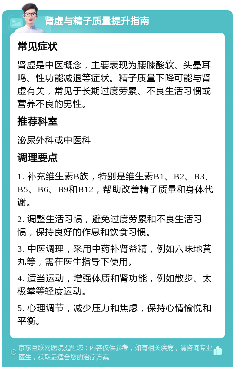 肾虚与精子质量提升指南 常见症状 肾虚是中医概念，主要表现为腰膝酸软、头晕耳鸣、性功能减退等症状。精子质量下降可能与肾虚有关，常见于长期过度劳累、不良生活习惯或营养不良的男性。 推荐科室 泌尿外科或中医科 调理要点 1. 补充维生素B族，特别是维生素B1、B2、B3、B5、B6、B9和B12，帮助改善精子质量和身体代谢。 2. 调整生活习惯，避免过度劳累和不良生活习惯，保持良好的作息和饮食习惯。 3. 中医调理，采用中药补肾益精，例如六味地黄丸等，需在医生指导下使用。 4. 适当运动，增强体质和肾功能，例如散步、太极拳等轻度运动。 5. 心理调节，减少压力和焦虑，保持心情愉悦和平衡。