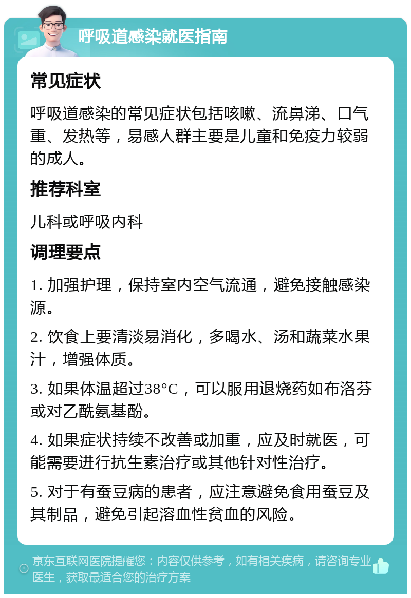 呼吸道感染就医指南 常见症状 呼吸道感染的常见症状包括咳嗽、流鼻涕、口气重、发热等，易感人群主要是儿童和免疫力较弱的成人。 推荐科室 儿科或呼吸内科 调理要点 1. 加强护理，保持室内空气流通，避免接触感染源。 2. 饮食上要清淡易消化，多喝水、汤和蔬菜水果汁，增强体质。 3. 如果体温超过38°C，可以服用退烧药如布洛芬或对乙酰氨基酚。 4. 如果症状持续不改善或加重，应及时就医，可能需要进行抗生素治疗或其他针对性治疗。 5. 对于有蚕豆病的患者，应注意避免食用蚕豆及其制品，避免引起溶血性贫血的风险。