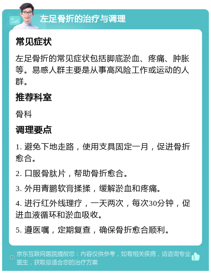 左足骨折的治疗与调理 常见症状 左足骨折的常见症状包括脚底淤血、疼痛、肿胀等。易感人群主要是从事高风险工作或运动的人群。 推荐科室 骨科 调理要点 1. 避免下地走路，使用支具固定一月，促进骨折愈合。 2. 口服骨肽片，帮助骨折愈合。 3. 外用青鹏软膏揉揉，缓解淤血和疼痛。 4. 进行红外线理疗，一天两次，每次30分钟，促进血液循环和淤血吸收。 5. 遵医嘱，定期复查，确保骨折愈合顺利。