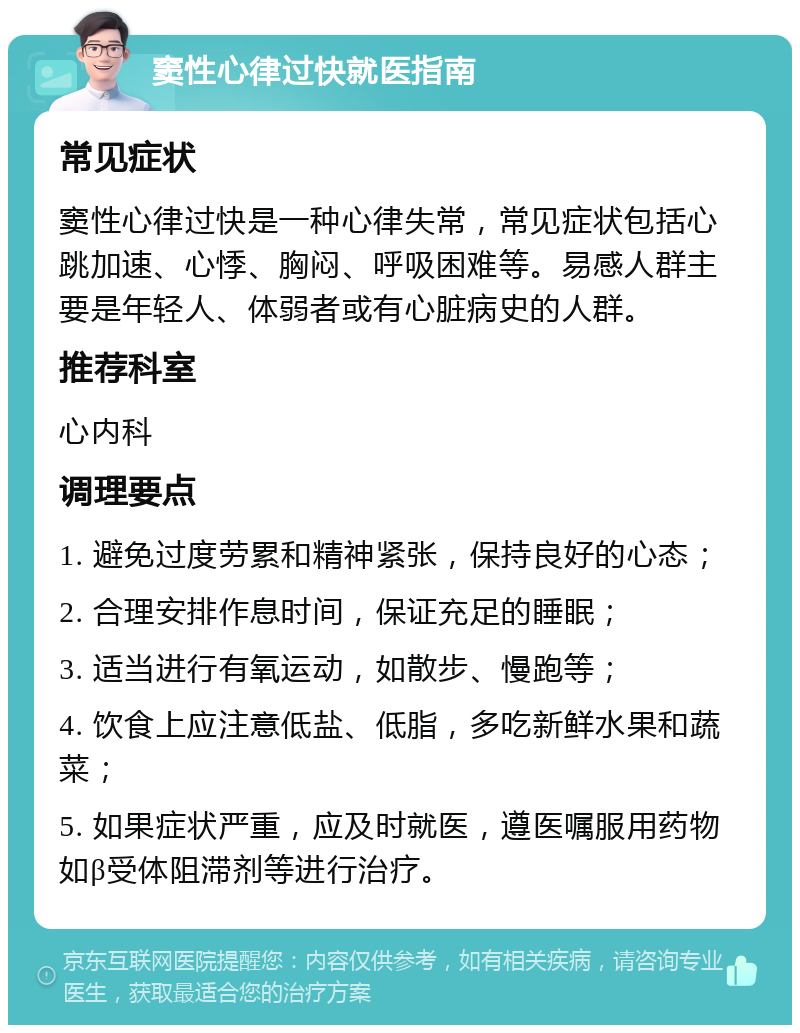 窦性心律过快就医指南 常见症状 窦性心律过快是一种心律失常，常见症状包括心跳加速、心悸、胸闷、呼吸困难等。易感人群主要是年轻人、体弱者或有心脏病史的人群。 推荐科室 心内科 调理要点 1. 避免过度劳累和精神紧张，保持良好的心态； 2. 合理安排作息时间，保证充足的睡眠； 3. 适当进行有氧运动，如散步、慢跑等； 4. 饮食上应注意低盐、低脂，多吃新鲜水果和蔬菜； 5. 如果症状严重，应及时就医，遵医嘱服用药物如β受体阻滞剂等进行治疗。