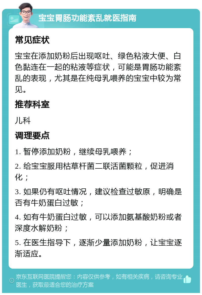 宝宝胃肠功能紊乱就医指南 常见症状 宝宝在添加奶粉后出现呕吐、绿色粘液大便、白色黏连在一起的粘液等症状，可能是胃肠功能紊乱的表现，尤其是在纯母乳喂养的宝宝中较为常见。 推荐科室 儿科 调理要点 1. 暂停添加奶粉，继续母乳喂养； 2. 给宝宝服用枯草杆菌二联活菌颗粒，促进消化； 3. 如果仍有呕吐情况，建议检查过敏原，明确是否有牛奶蛋白过敏； 4. 如有牛奶蛋白过敏，可以添加氨基酸奶粉或者深度水解奶粉； 5. 在医生指导下，逐渐少量添加奶粉，让宝宝逐渐适应。